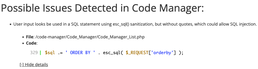 User input looks be used in a SQL statement using esc_sql() sanitization, but without quotes, which could allow SQL injection. File: /code-manager/Code_Manager/Code_Manager_List.php Code: 329 $sql .= ' ORDER BY ' . esc_sql( $_REQUEST['orderby'] );