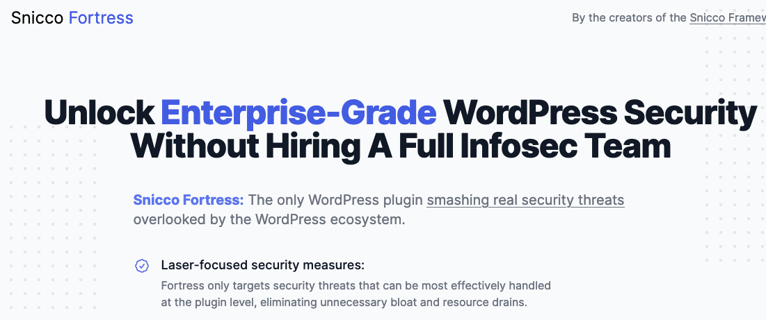 Unlock Enterprise-Grade WordPress Security Without Hiring A Full Infosec Team Snicco Fortress: The only WordPress plugin smashing real security threats overlooked by the WordPress ecosystem. Laser-focused security measures: Fortress only targets security threats that can be most effectively handled at the plugin level, eliminating unnecessary bloat and resource drains.